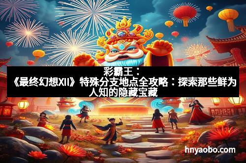 彩霸王：《最终幻想XII》特殊分支地点全攻略：探索那些鲜为人知的隐藏宝藏