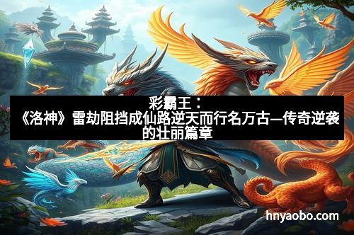 彩霸王：《洛神》雷劫阻挡成仙路逆天而行名万古—传奇逆袭的壮丽篇章