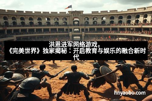 洪恩进军网络游戏，《完美世界》独家揭秘：开启教育与娱乐的融合新时代