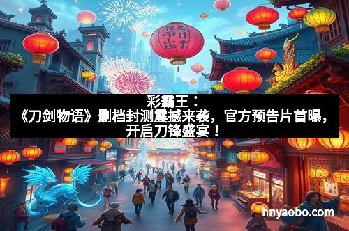 彩霸王：《刀剑物语》删档封测震撼来袭，官方预告片首曝，开启刀锋盛宴！